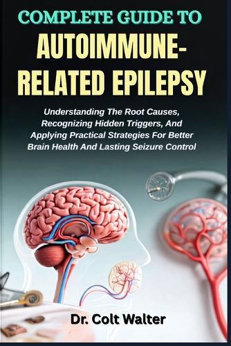 Complete Guide to Autoimmune-Related Epilepsy: Understanding The Root Causes, Recognizing Hidden Triggers, And Applying Practical Strategies For Better Brain Health And Lasting Seizure Control
