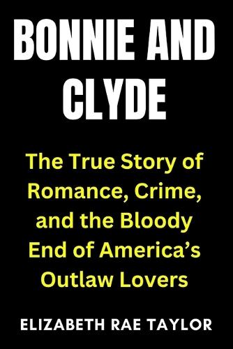Bonnie and Clyde: The True Story of Romance, Crime, and the Bloody End of America's Outlaw Lovers