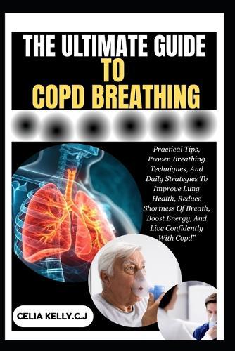 The Ultimate Guide to Copd Breathing: Practical Tips, Proven Breathing Techniques, And Daily Strategies To Improve Lung Health, Reduce Shortness Of Breath, Boost Energy, And Live Confidently With Copd""