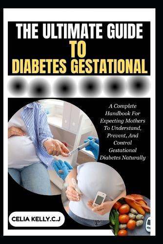 The Ultimate Guide to Diabetes Gestational: A Complete Handbook For Expecting Mothers To Understand, Prevent, And Control Gestational Diabetes Naturally