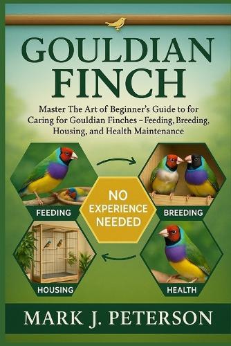 Gouldian Finch: Master The Art of Beginner's Guide to Caring for Gouldian Finches - Feeding, Breeding, Housing, and Health Maintenance
