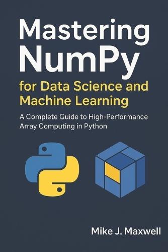 Mastering NumPy for Data Science and Machine Learning: A Complete Guide to High-Performance Array Computing in Python