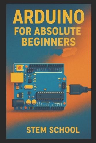 Arduino for Absolute Beginners: Build Cool Projects from Day One with Easy LED Circuits, Fun Sensors and Real-World Automation