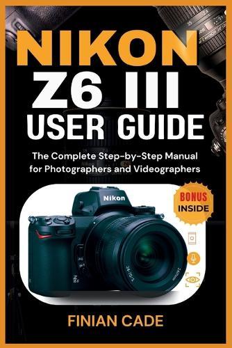 Nikon Z6 III User Guide: The Complete Step-by-Step Manual for Photographers and Videographers