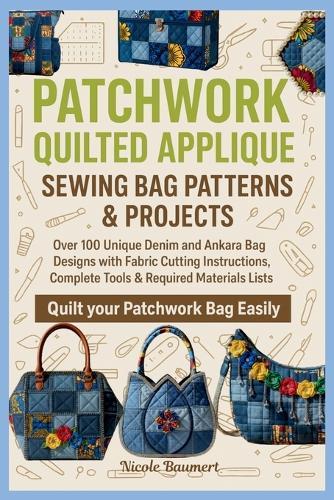 Patchwork Quilted Applique Sewing Bag Patterns & Projects: Over 100 Unique Denim and Ankara Bag Designs with Fabric Cutting Instructions, Complete Tools & Required Materials Lists