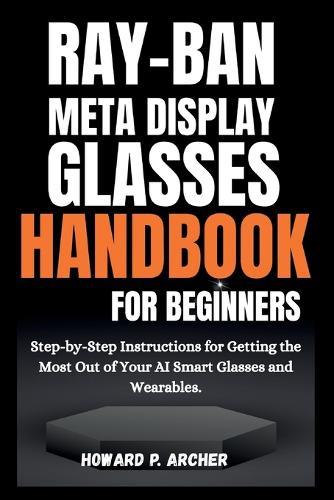 Ray-Ban Meta Display Glasses Handbook for Beginners: Step-by-step instructions for getting the most out of your AI smart glasses and wearable.
