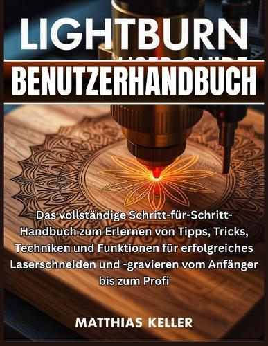 LightBurn Benutzerhandbuch: Das vollständige Schritt-für-Schritt-Handbuch zum Erlernen von Tipps, Tricks, Techniken und Funktionen für erfolgreiches Laserschneiden und -gravieren vom Anfänger bis zum Profi