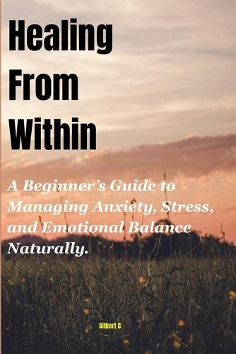 Healing From Within: A Beginner's Guide to Managing Anxiety, Stress, and Emotional Balance Naturally.