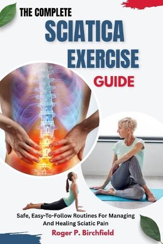 The Complete Sciatica Exercise Guide: Safe, Easy-To-Follow Routines For Managing And Healing Sciatic Pain