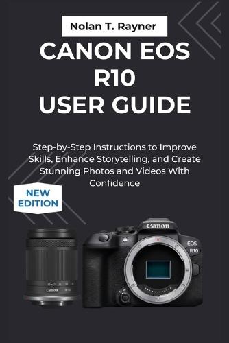 Canon EOS R10 User Guide: Step-by-Step Instructions to Improve Skills, Storytelling, and Create Stunning Photos and Videos With Confidence
