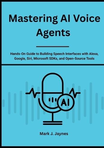 Mastering AI Voice Agents: Hands-On Guide to Building Speech Interfaces with Alexa, Google, Siri, Microsoft SDKs, and Open-Source Tools
