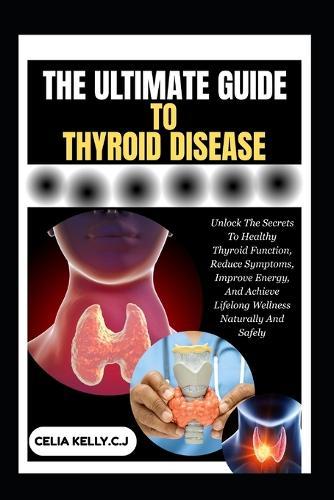 The Ultimate Guide to Thyroid Disease: Unlock The Secrets To Healthy Thyroid Function, Reduce Symptoms, Improve Energy, And Achieve Lifelong Wellness Naturally And Safely
