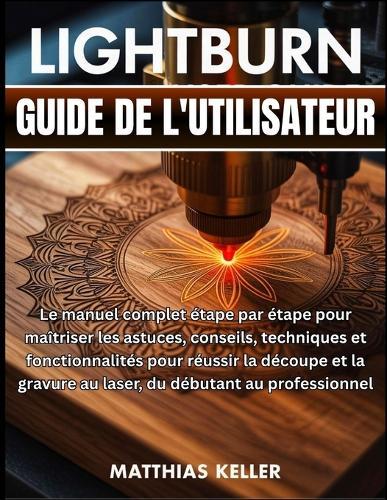 LightBurn Guide de l'utilisateur: Le manuel complet étape par étape pour maîtriser les astuces, conseils, techniques et fonctionnalités pour réussir la découpe et la gravure au laser, du débutant au professionnel