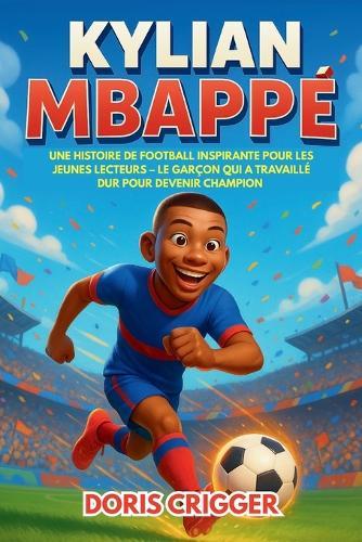 Biographie de Kylian Mbappé: Une histoire de football inspirante pour les jeunes lecteurs - Le garçon qui a travaillé dur pour devenir champion