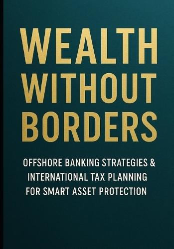 Wealth Without Borders: Offshore Banking Strategies & International Tax Planning for Smart Asset Protection: Legal Methods to Reduce Taxes & Protect Wealth