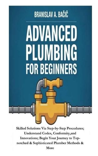 Advanced Plumbing for Beginners: Skilled Solutions Via Step-by-Step Procedures; Understand Codes, Conformity, and Innovations; Begin Your Journey to Top-notched & Sophisticated Plumber Methods & More