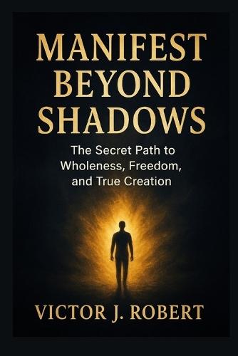 Manifest beyond shadows: The Secret Path to Wholeness, Freedom, and True Creation