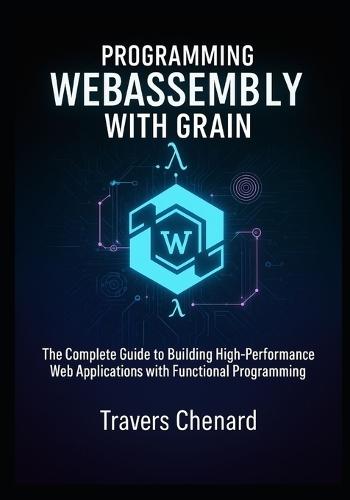 Programming WebAssembly with Grain: The Complete Guide to Building High-Performance Web Applications with Functional Programming