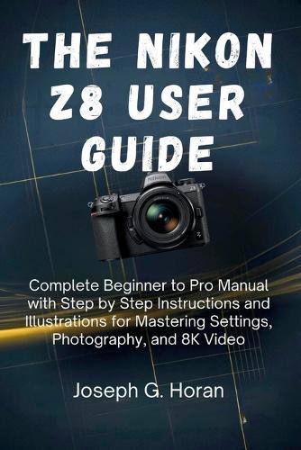 The Nikon Z8 User Guide: Complete Beginner to Pro Manual with Step by Step Instructions and Illustrations for Mastering Settings, Photography, and 8K Video