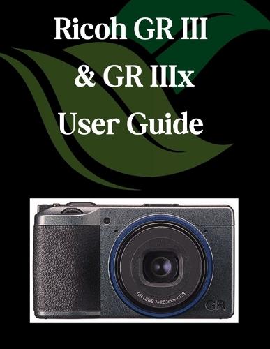 Ricoh GR III & GR IIIx User Guide: A Step-by-Step Manual for Beginners and Seniors Covering Essential Camera Features, Creative Techniques, Tips, Tricks and Effortless Videography Skills