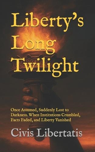 Liberty's Long Twilight: Once Assumed, Suddenly Lost to Darkness. When Institutions Crumbled, Facts Faded, and Liberty Vanished