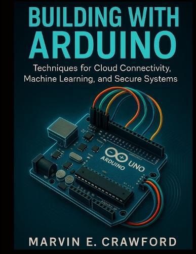 Building with Arduino: Techniques for Cloud Connectivity, Machine Learning, and Secure Systems