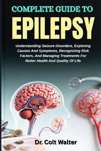 Complete Guide to Epilepsy: Understanding Seizure Disorders, Exploring Causes And Symptoms, Recognizing Risk Factors, And Managing Treatments For Better Health And Quality Of Life