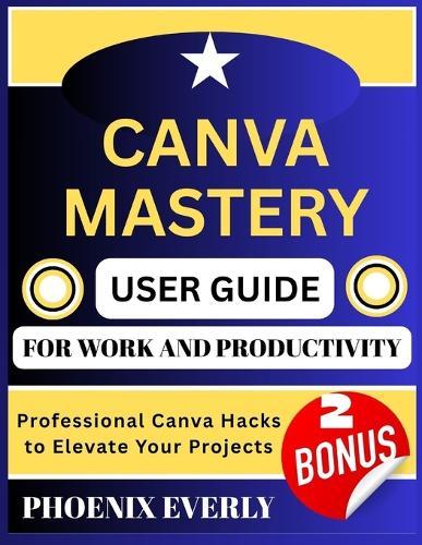 Canva Mastery User Guide for Work and Productivity: Professional Canva Hacks to Elevate Your Projects