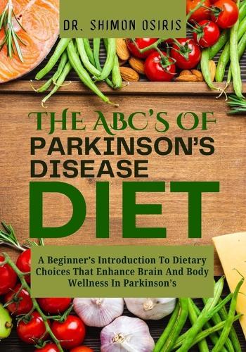 THE ABC's OF PARKINSON'S DISEASE DIET: A Beginner's Introduction To Dietary Choices That Enhance Brain And Body Wellness In Parkinson's