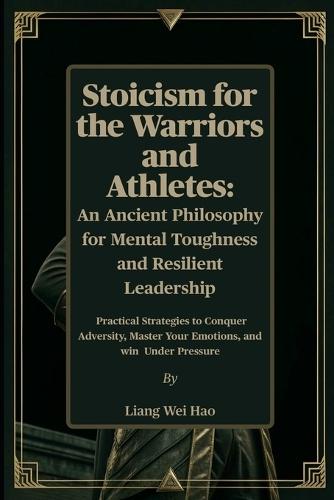 Stoicism for the Warriors and Athletes: An Ancient Philosophy for Mental Toughness and Resilient Leadership: Practical Strategies to Conquer Adversity, Master Your Emotions, and win Under Pressure