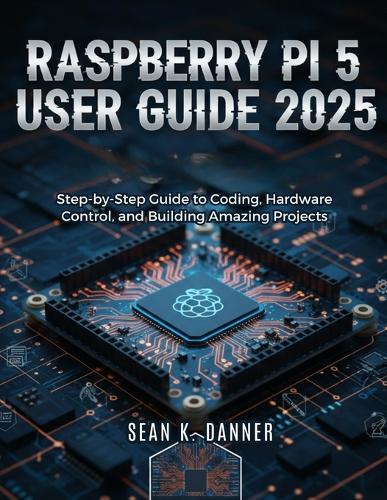 Raspberry Pi 5 User Guide 2025: Step-by-Step Guide to Coding, Hardware Control, and Building Amazing Projects