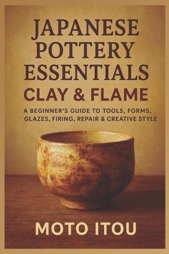 Japanese Pottery Essentials: Clay & Flame: A Beginner's Guide to Tools, Forms, Glazes, Firing, Repair & Creative Style