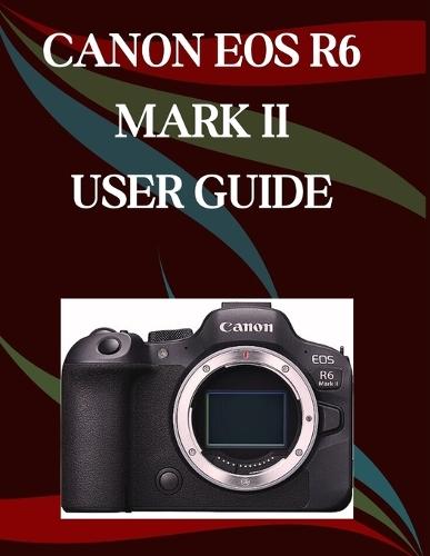 Canon EOS R6 Mark II User Guide: A Step-by-Step Manual for Beginners and Seniors Covering Essential Camera Features, Creative Techniques, Tips, Tricks and Effortless Videography Skills