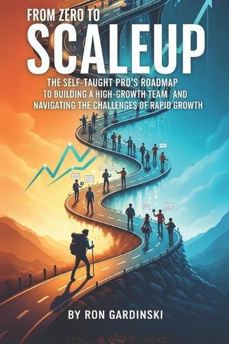 From Zero to Scaleup: The Self-Taught Pro's Roadmap to Building a High-Growth Team, Installing a Scalable Operating System, and Navigating the Challenges of Rapid Growth