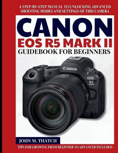 Canon EOS R5 Mark II Guidebook for Beginners: A Step-by-Step Manual to Unlocking Advanced Shooting Modes and Settings of this Camera
