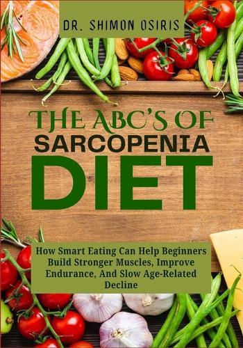 THE ABC's OF SARCOPENIA DIET: How Smart Eating Can Help Beginners Build Stronger Muscles, Improve Endurance, And Slow Age-Related Decline