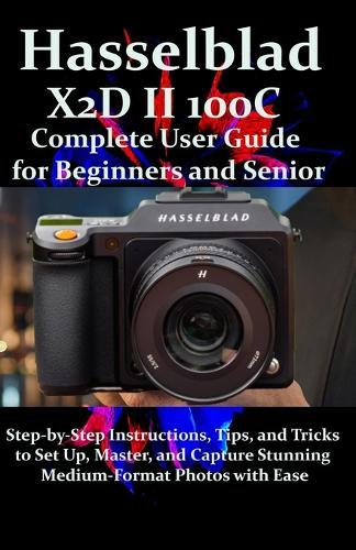 Hasselblad X2D II 100C Complete User Guide for Beginners and Seniors: Step-by-Step Instructions, Tips, and Tricks to Set Up, Master, and Capture Stunning Medium-Format Photos with Ease