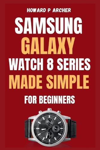 Samsung Galaxy Watch 8 Series Made Simple for Beginners: Step-by-step guide to unboxing and setting up your ultimate smartwatch experience with Tips, Tricks and Hidden Features .