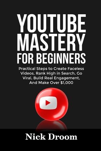 Youtube Mastery for Beginners: Practical Steps to Create Faceless Videos, Rank High in Search, Go Viral, Build Real Engagement, And Make Over $1,000
