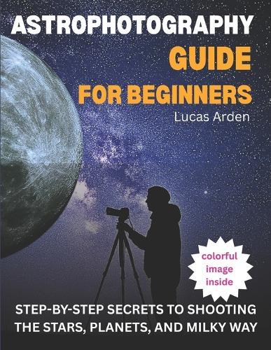 Astrophotography Guide For Beginners: Step-By-Step Secrets To Shooting The Stars, Planets, And Milky Way
