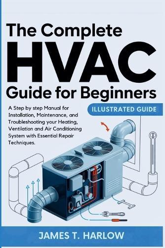 The Complete HVAC Guide For Beginners: A Step by step Manual for Installation, Maintenance, and Troubleshooting your Heating, Ventilation and Air Conditioning System with Essential Repair Techniques.