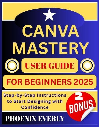 Canva Mastery User Guide for Beginners 2025: Step-by-Step Instructions to Start Designing with Confidence