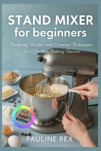 STAND MIXER for beginners: Foolproof Recipes and Essential Techniques for Effortless Baking Success