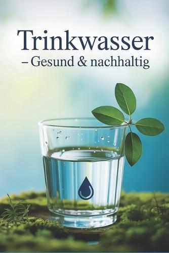 Trinkwasser - gesund & nachhaltig: Wasserqualität erkennen, filtern, plastikfrei genießen und mit cleveren Tipps Gesundheit & Umwelt bewusst schützen