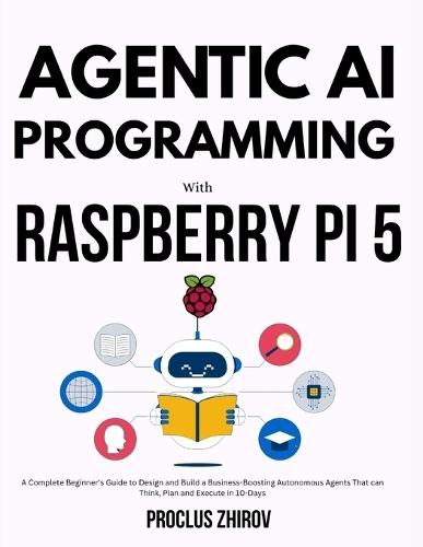 Agentic AI Programming with Raspberry Pi 5: A Complete Beginner's Guide to Design and Build a Business-Boosting Autonomous Agents That can Think, Plan and Execute in 10-Days