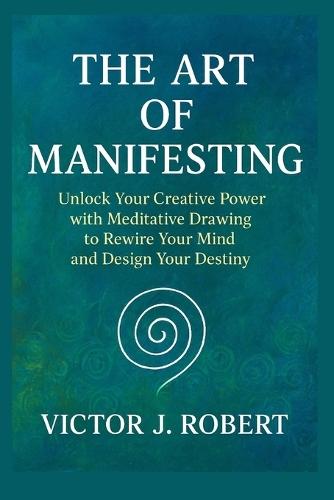 The Art of Manifesting: Unlock Your Creative Power with Meditative Drawing to Rewire Your Mind and Design Your Destiny