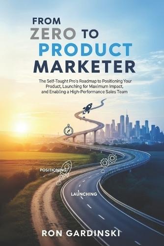 From Zero to Product Marketer: The Self-Taught Pro's Roadmap to Positioning Your Product, Launching for Maximum Impact, and Enabling a High-Performance Sales Team