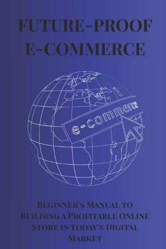 Future-Proof E-Commerce: Bigenner's Manual to Building a Profitable Online Store in Today's Digital Market