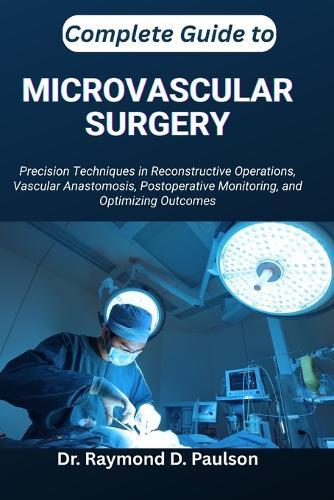Complete Guide to Microvascular Surgery: Precision Techniques in Reconstructive Operations, Vascular Anastomosis, Postoperative Monitoring, and Optimizing Outcomes