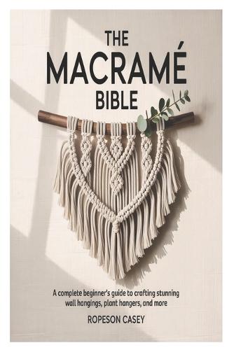 The Macramé Bible: A Complete Beginner's Guide to Crafting Stunning Wall Hangings, Plant Hangers, and More